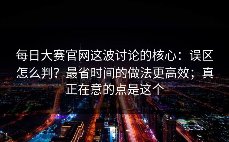 每日大赛官网这波讨论的核心：误区怎么判？最省时间的做法更高效；真正在意的点是这个
