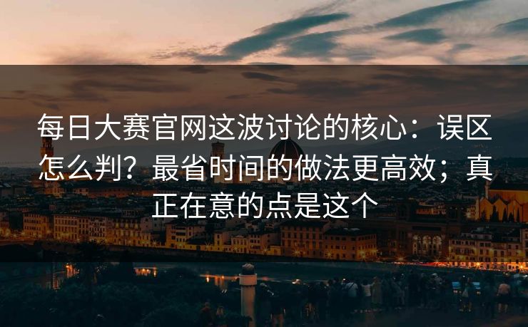 每日大赛官网这波讨论的核心：误区怎么判？最省时间的做法更高效；真正在意的点是这个