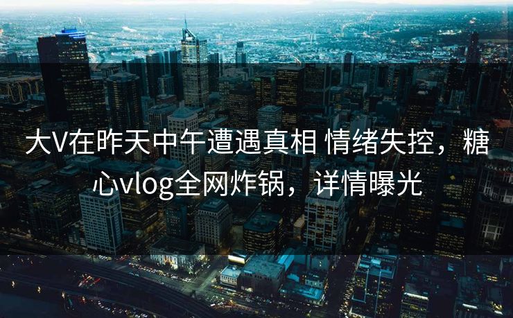 大V在昨天中午遭遇真相 情绪失控，糖心vlog全网炸锅，详情曝光
