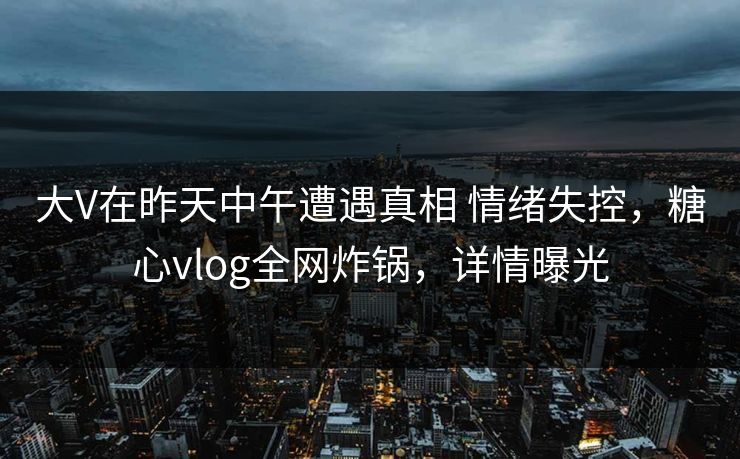 大V在昨天中午遭遇真相 情绪失控，糖心vlog全网炸锅，详情曝光