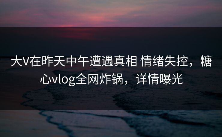 大V在昨天中午遭遇真相 情绪失控，糖心vlog全网炸锅，详情曝光
