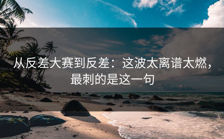 从反差大赛到反差：这波太离谱太燃，最刺的是这一句