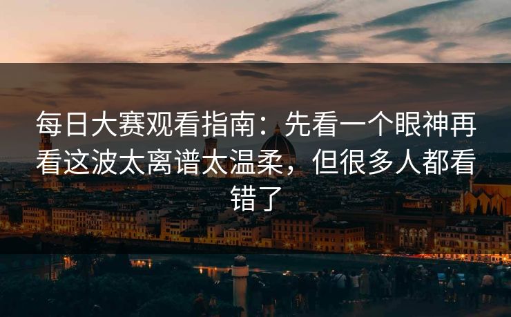 每日大赛观看指南:先看一个眼神再看这波太离谱太温柔,但很多人都看错了