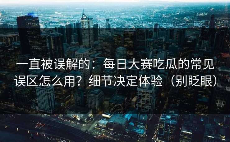 一直被误解的：每日大赛吃瓜的常见误区怎么用？细节决定体验（别眨眼）
