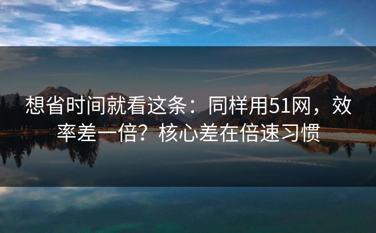 想省时间就看这条:同样用51网,效率差一倍?核心差在倍速习惯