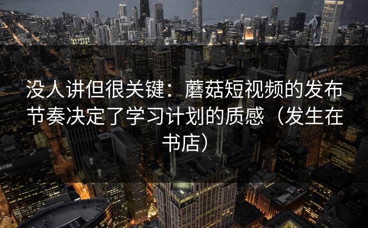 没人讲但很关键：蘑菇短视频的发布节奏决定了学习计划的质感（发生在书店）