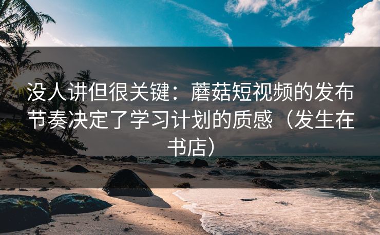 没人讲但很关键：蘑菇短视频的发布节奏决定了学习计划的质感（发生在书店）